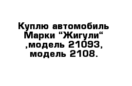 Куплю автомобиль Марки “Жигули“ ,модель 21093, модель 2108.